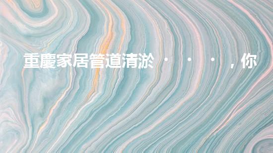 重慶家居管道清淤，你知道這些常見問題嗎？